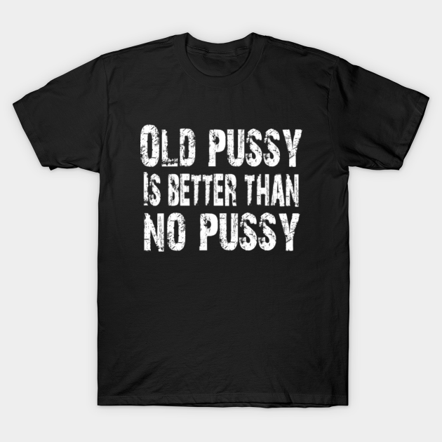 Old Pussy Is Better Than No Pussy Adult Humor Old Pussy Is Better Than No Pussy T Shirt